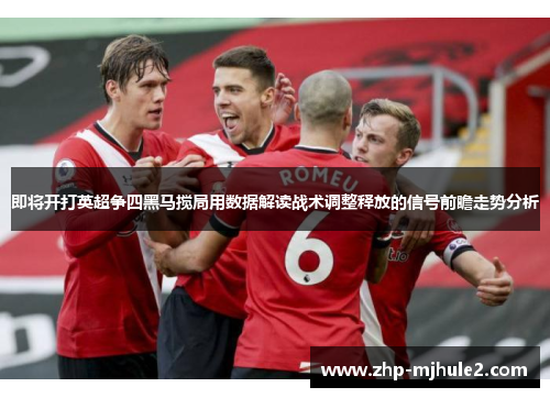 即将开打英超争四黑马搅局用数据解读战术调整释放的信号前瞻走势分析
