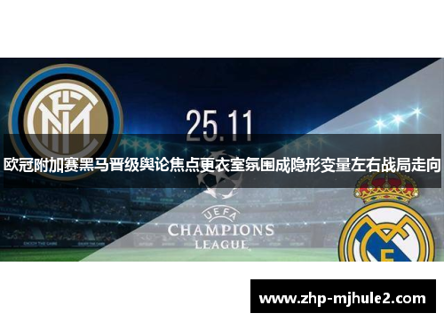 欧冠附加赛黑马晋级舆论焦点更衣室氛围成隐形变量左右战局走向