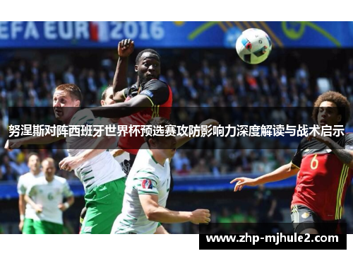 努涅斯对阵西班牙世界杯预选赛攻防影响力深度解读与战术启示