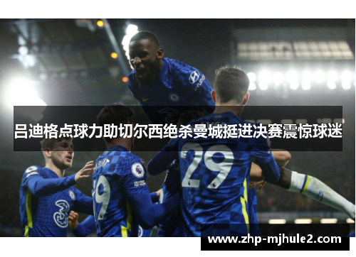 吕迪格点球力助切尔西绝杀曼城挺进决赛震惊球迷