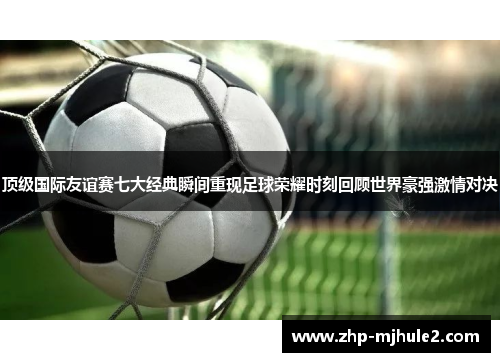 顶级国际友谊赛七大经典瞬间重现足球荣耀时刻回顾世界豪强激情对决